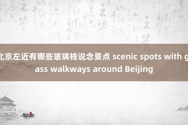 北京左近有哪些玻璃栈说念景点 scenic spots with glass walkways around Beijing